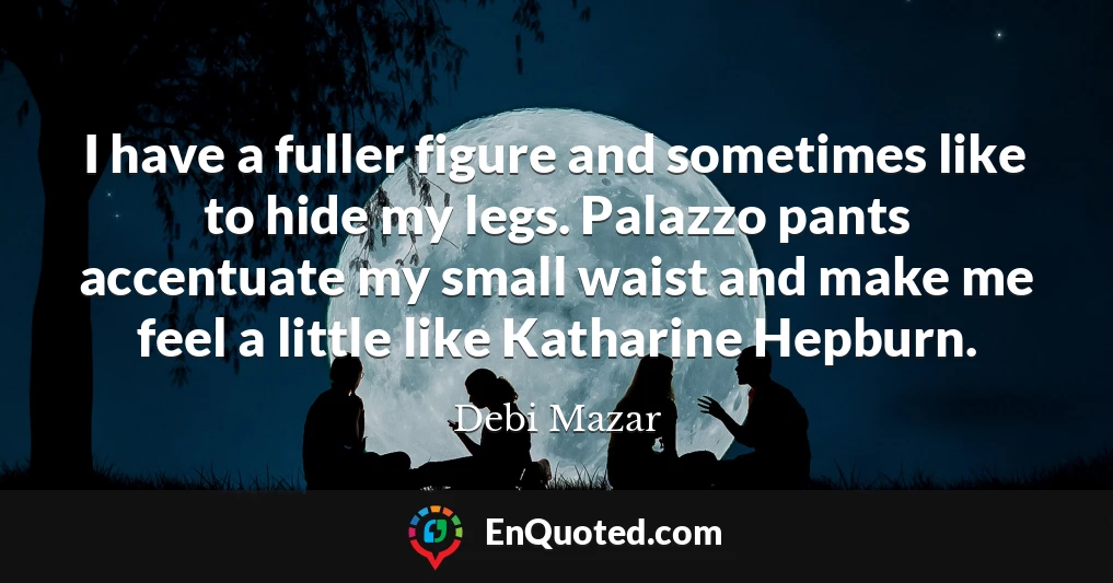 I have a fuller figure and sometimes like to hide my legs. Palazzo pants accentuate my small waist and make me feel a little like Katharine Hepburn.