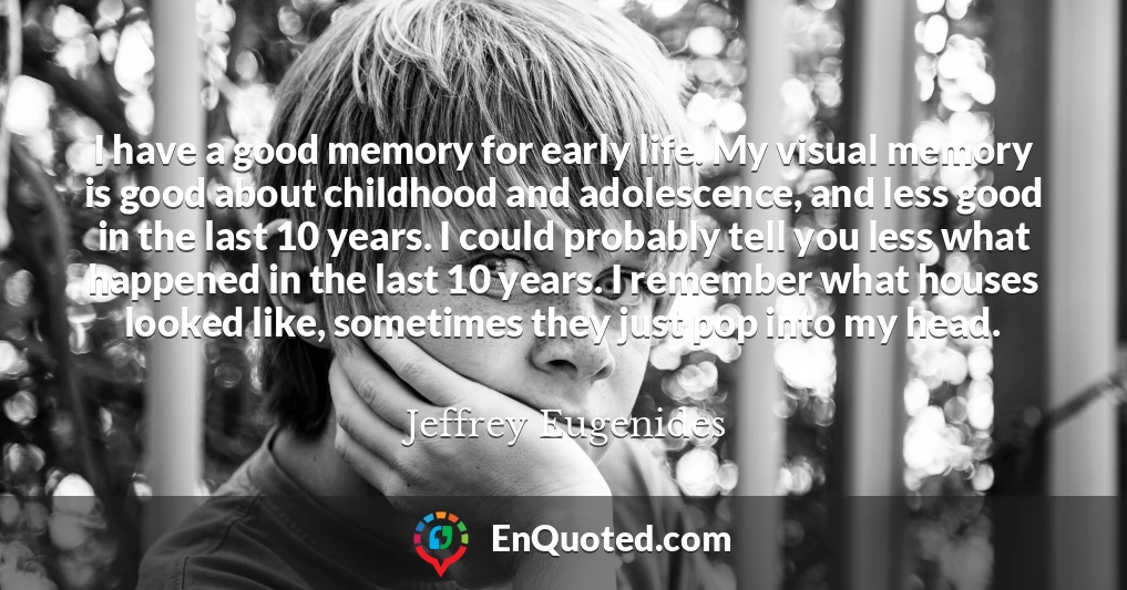 I have a good memory for early life. My visual memory is good about childhood and adolescence, and less good in the last 10 years. I could probably tell you less what happened in the last 10 years. I remember what houses looked like, sometimes they just pop into my head.