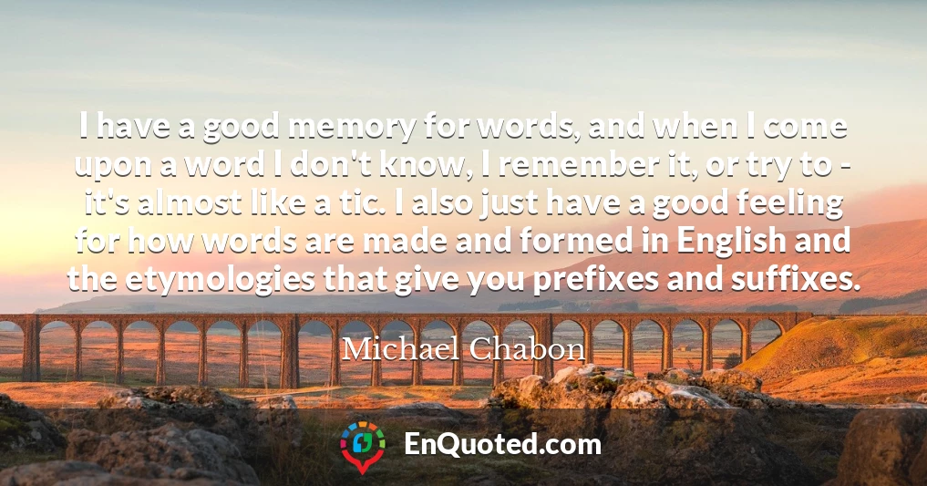 I have a good memory for words, and when I come upon a word I don't know, I remember it, or try to - it's almost like a tic. I also just have a good feeling for how words are made and formed in English and the etymologies that give you prefixes and suffixes.