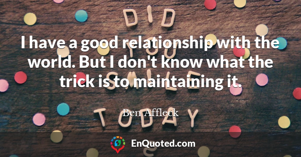 I have a good relationship with the world. But I don't know what the trick is to maintaining it.