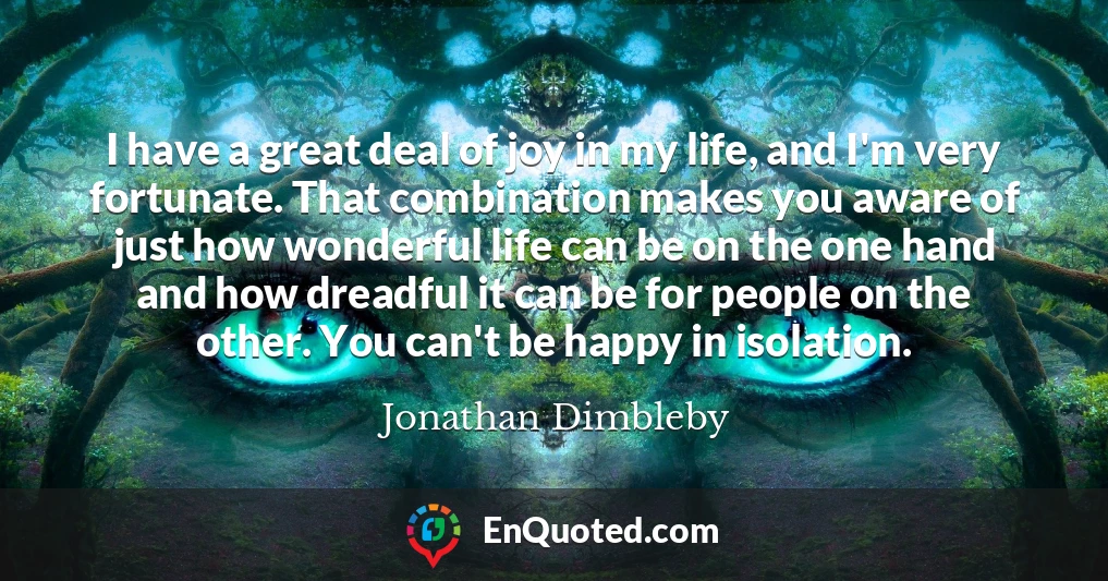 I have a great deal of joy in my life, and I'm very fortunate. That combination makes you aware of just how wonderful life can be on the one hand and how dreadful it can be for people on the other. You can't be happy in isolation.