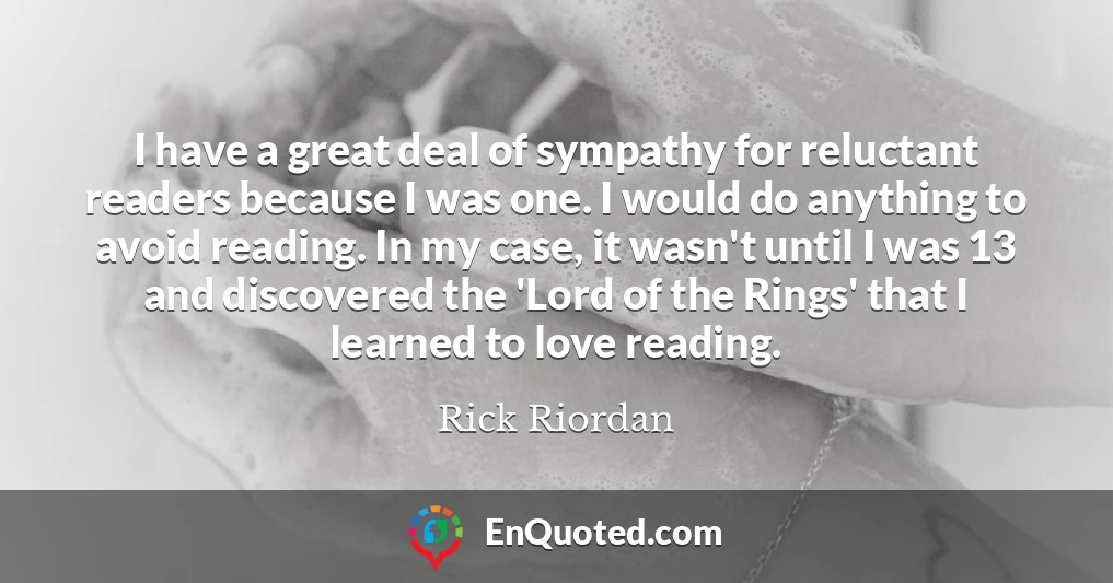I have a great deal of sympathy for reluctant readers because I was one. I would do anything to avoid reading. In my case, it wasn't until I was 13 and discovered the 'Lord of the Rings' that I learned to love reading.