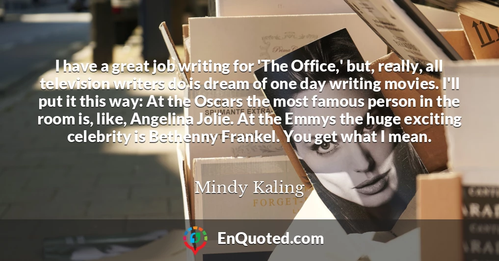 I have a great job writing for 'The Office,' but, really, all television writers do is dream of one day writing movies. I'll put it this way: At the Oscars the most famous person in the room is, like, Angelina Jolie. At the Emmys the huge exciting celebrity is Bethenny Frankel. You get what I mean.