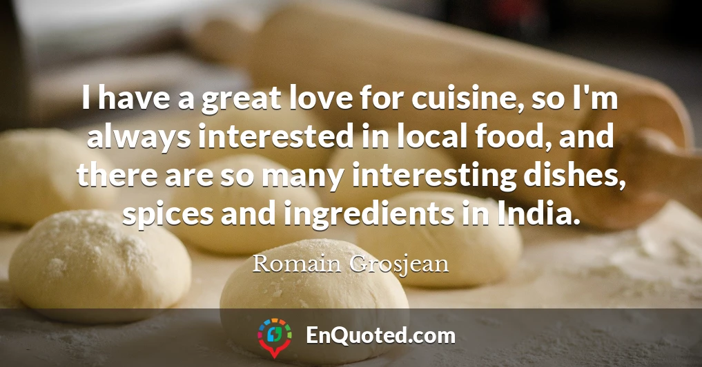 I have a great love for cuisine, so I'm always interested in local food, and there are so many interesting dishes, spices and ingredients in India.