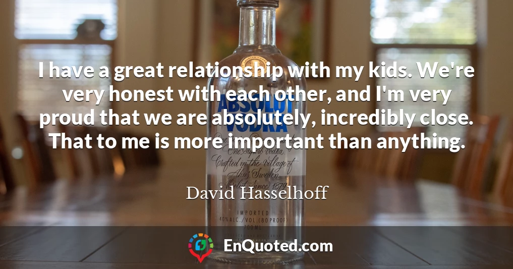 I have a great relationship with my kids. We're very honest with each other, and I'm very proud that we are absolutely, incredibly close. That to me is more important than anything.