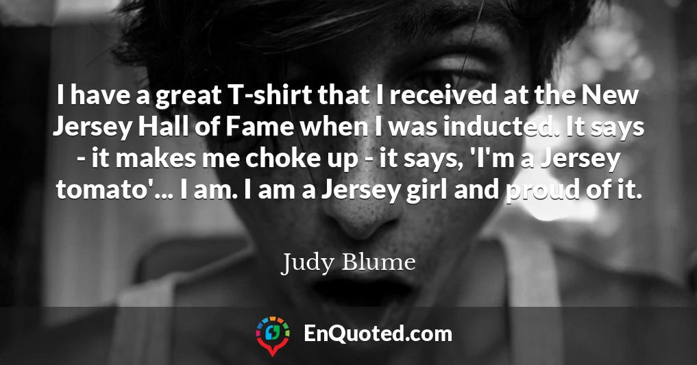 I have a great T-shirt that I received at the New Jersey Hall of Fame when I was inducted. It says - it makes me choke up - it says, 'I'm a Jersey tomato'... I am. I am a Jersey girl and proud of it.