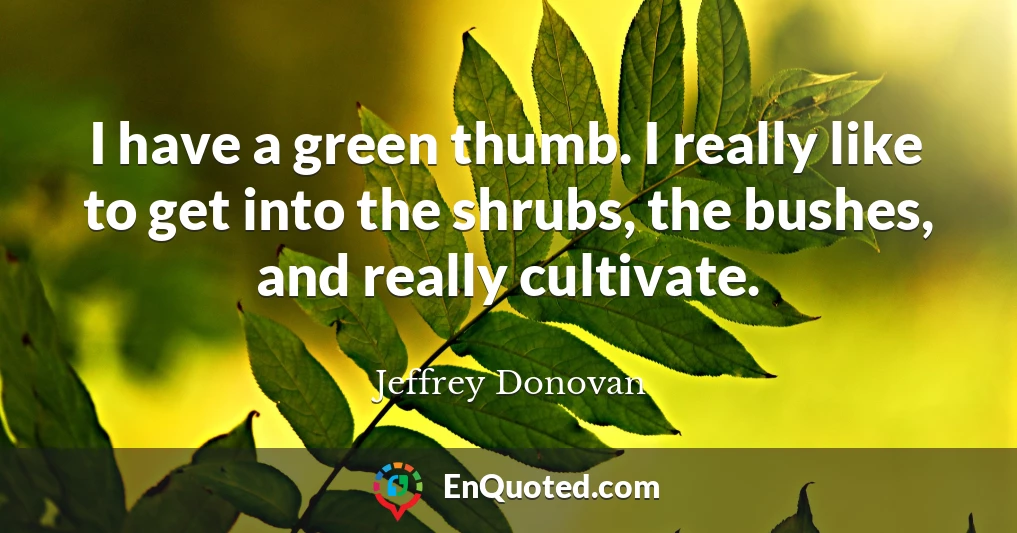 I have a green thumb. I really like to get into the shrubs, the bushes, and really cultivate.
