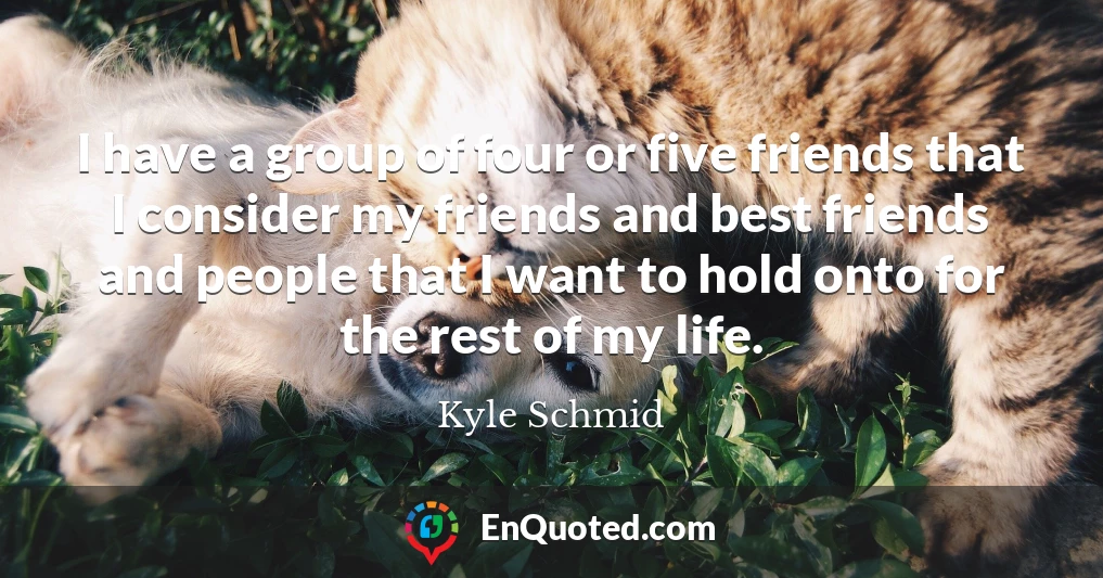 I have a group of four or five friends that I consider my friends and best friends and people that I want to hold onto for the rest of my life.