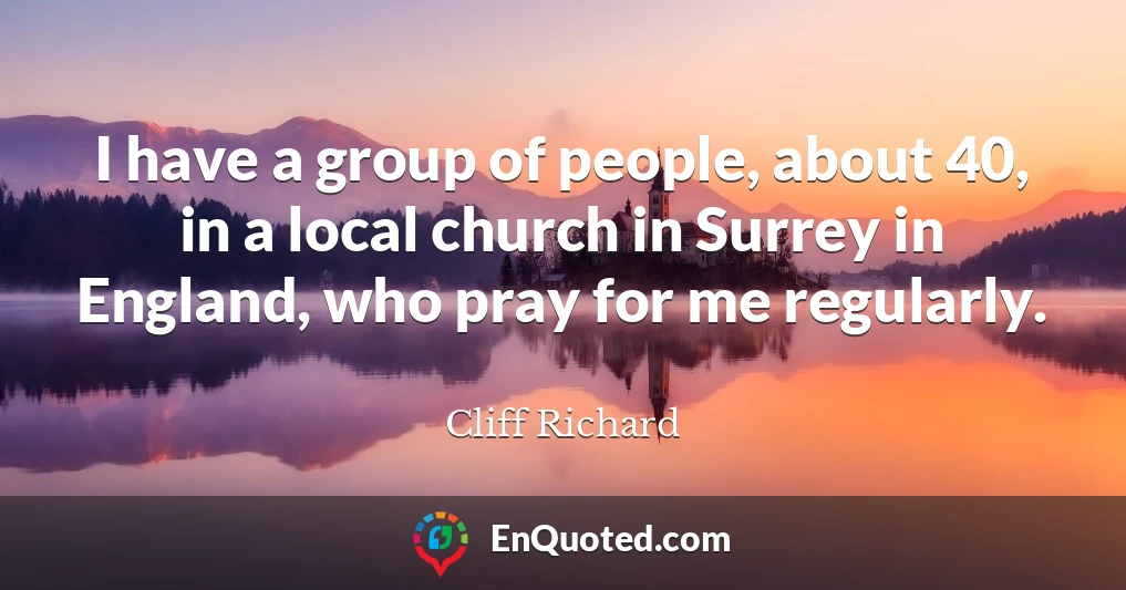 I have a group of people, about 40, in a local church in Surrey in England, who pray for me regularly.