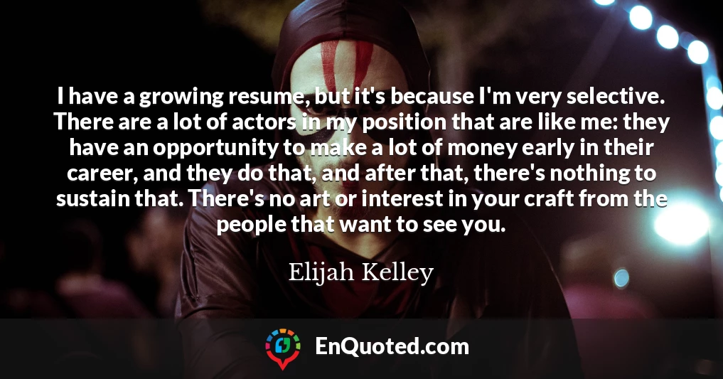 I have a growing resume, but it's because I'm very selective. There are a lot of actors in my position that are like me: they have an opportunity to make a lot of money early in their career, and they do that, and after that, there's nothing to sustain that. There's no art or interest in your craft from the people that want to see you.