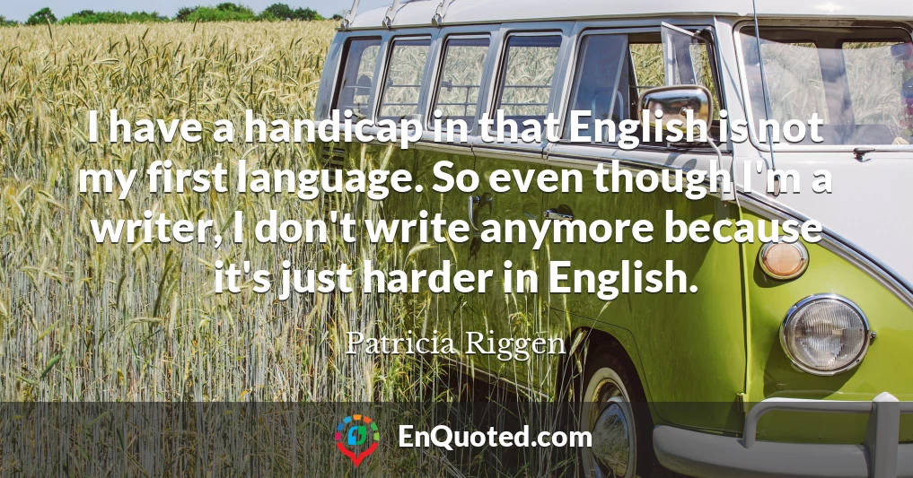 I have a handicap in that English is not my first language. So even though I'm a writer, I don't write anymore because it's just harder in English.