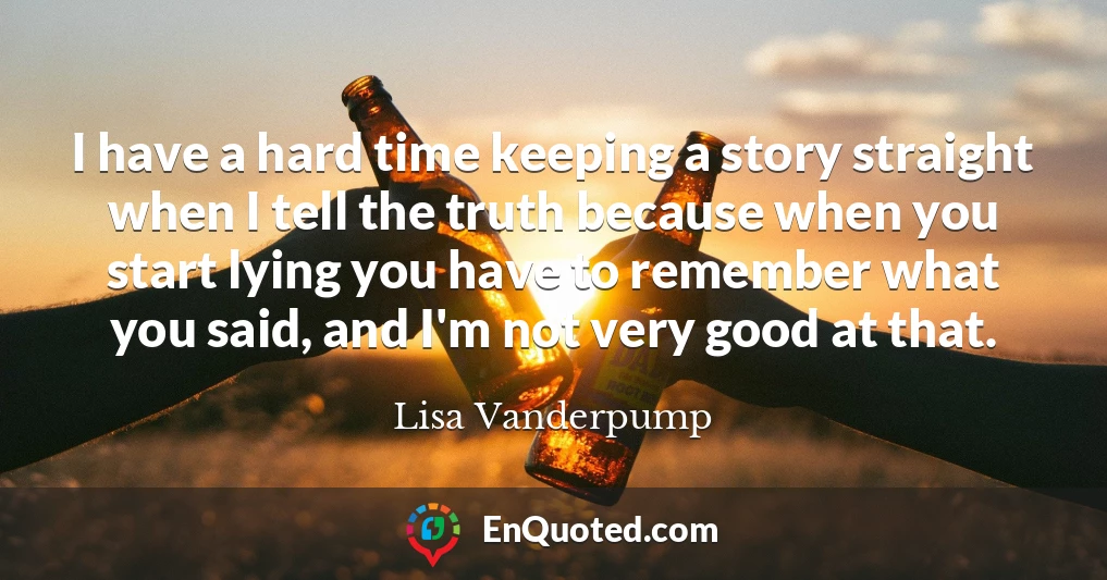 I have a hard time keeping a story straight when I tell the truth because when you start lying you have to remember what you said, and I'm not very good at that.