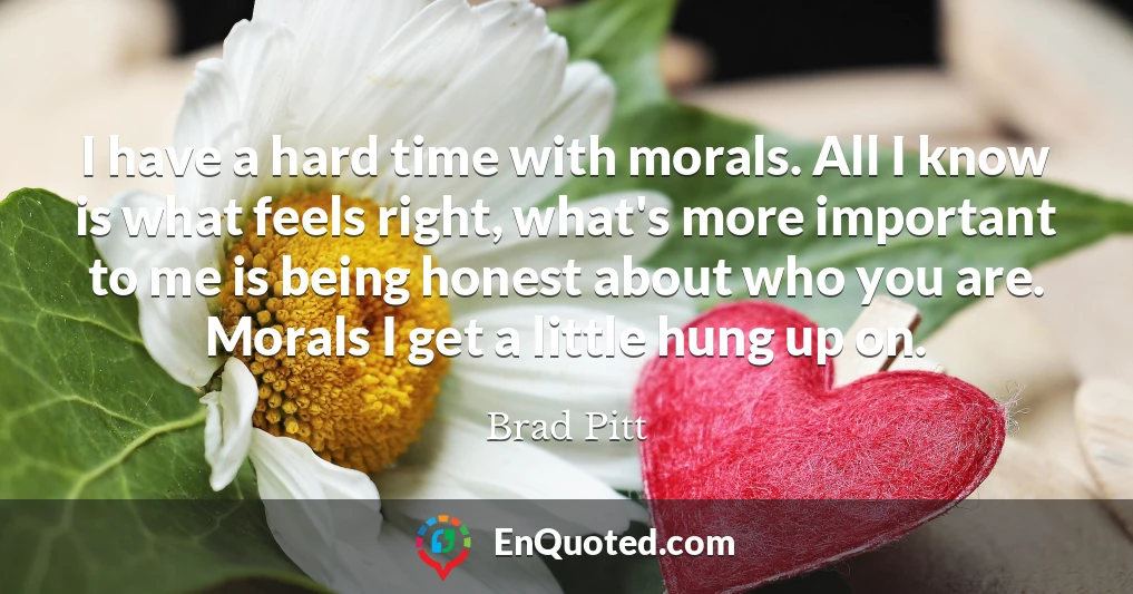I have a hard time with morals. All I know is what feels right, what's more important to me is being honest about who you are. Morals I get a little hung up on.