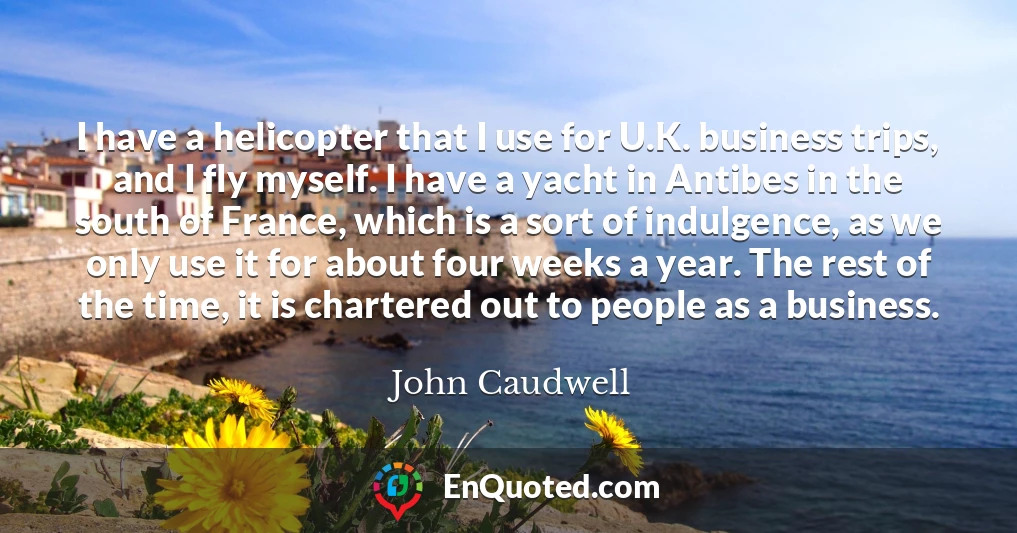 I have a helicopter that I use for U.K. business trips, and I fly myself. I have a yacht in Antibes in the south of France, which is a sort of indulgence, as we only use it for about four weeks a year. The rest of the time, it is chartered out to people as a business.