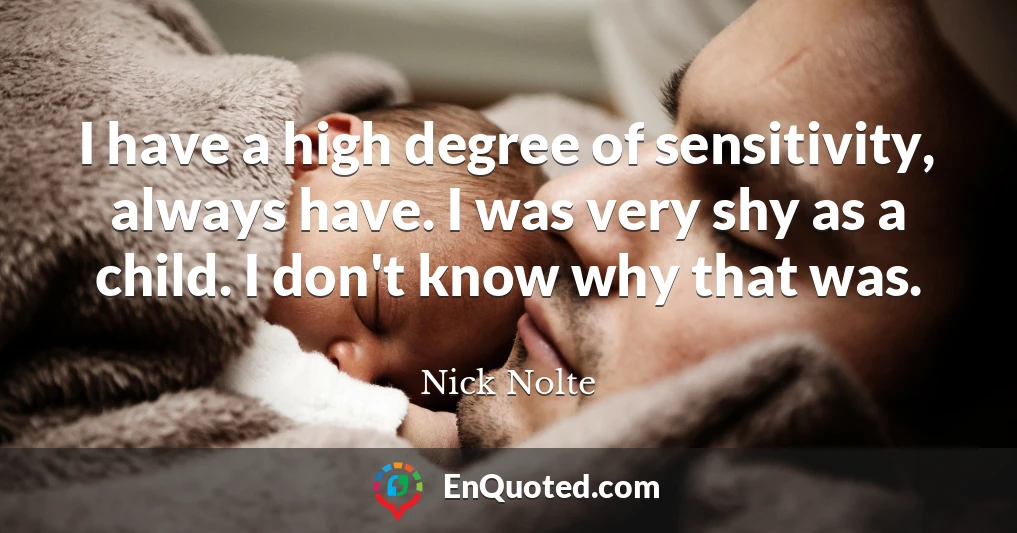 I have a high degree of sensitivity, always have. I was very shy as a child. I don't know why that was.