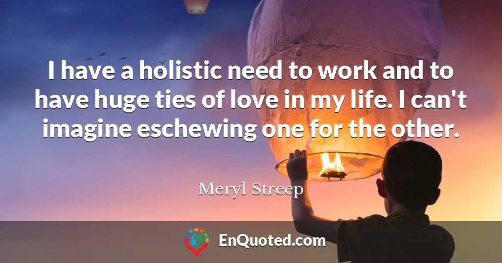 I have a holistic need to work and to have huge ties of love in my life. I can't imagine eschewing one for the other.