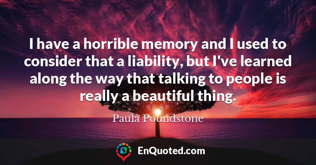 I have a horrible memory and I used to consider that a liability, but I've learned along the way that talking to people is really a beautiful thing.