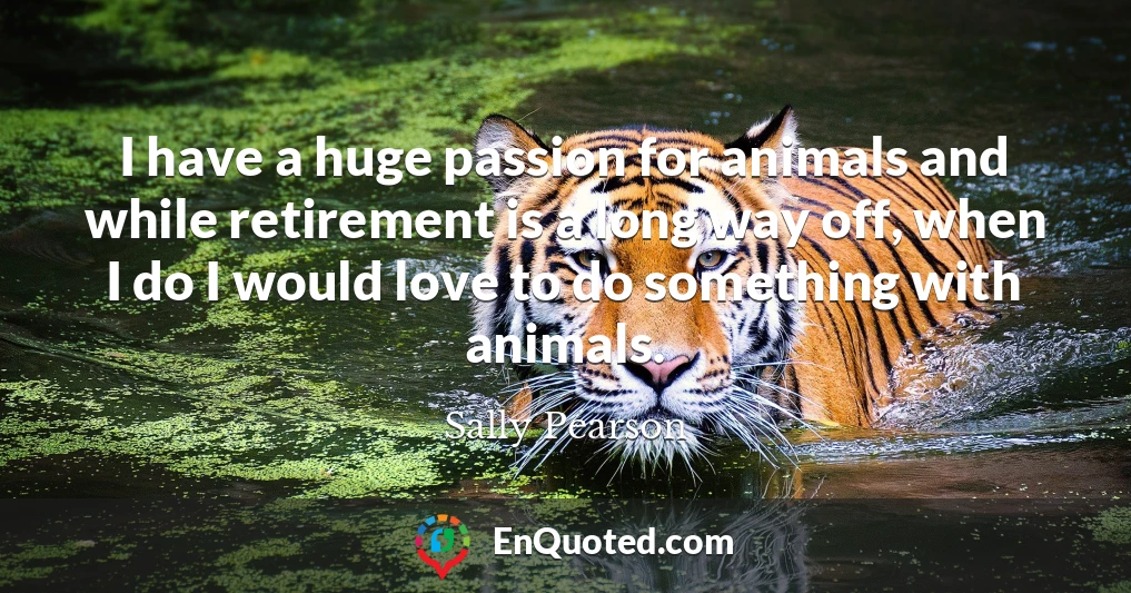 I have a huge passion for animals and while retirement is a long way off, when I do I would love to do something with animals.