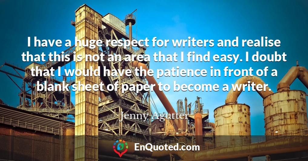 I have a huge respect for writers and realise that this is not an area that I find easy. I doubt that I would have the patience in front of a blank sheet of paper to become a writer.