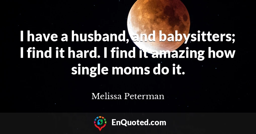 I have a husband, and babysitters; I find it hard. I find it amazing how single moms do it.