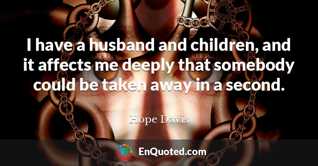 I have a husband and children, and it affects me deeply that somebody could be taken away in a second.