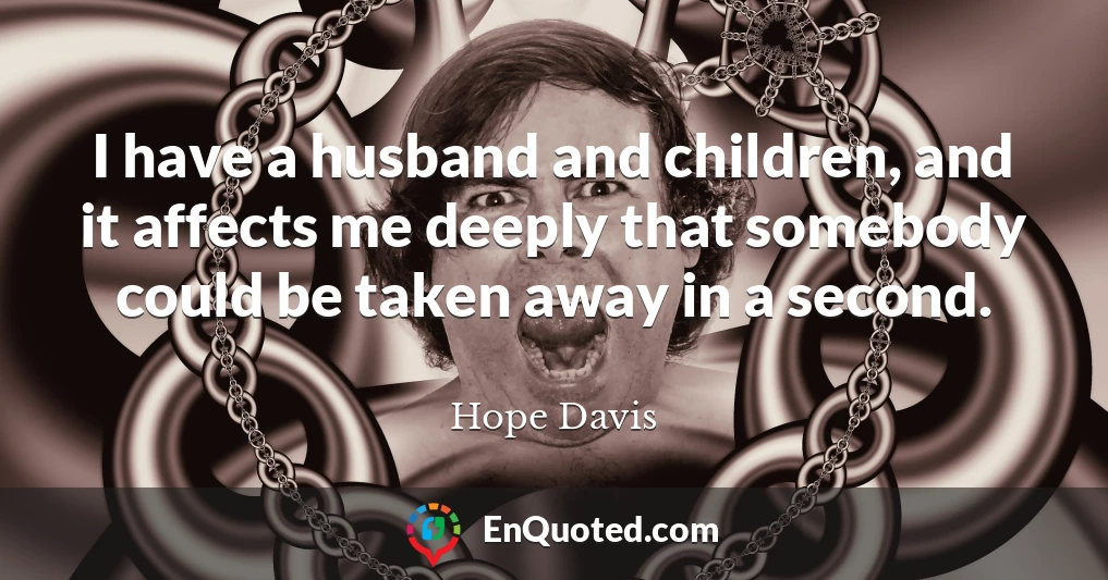 I have a husband and children, and it affects me deeply that somebody could be taken away in a second.