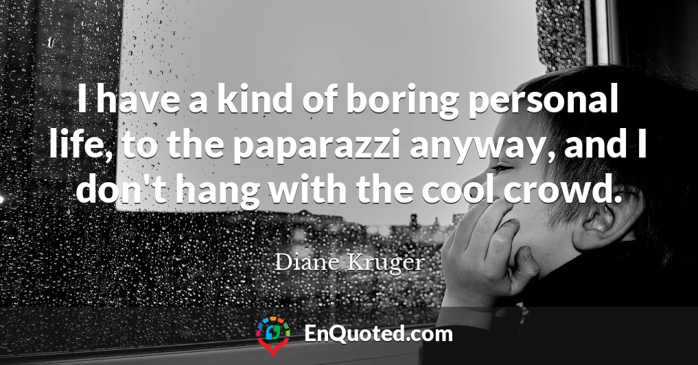 I have a kind of boring personal life, to the paparazzi anyway, and I don't hang with the cool crowd.