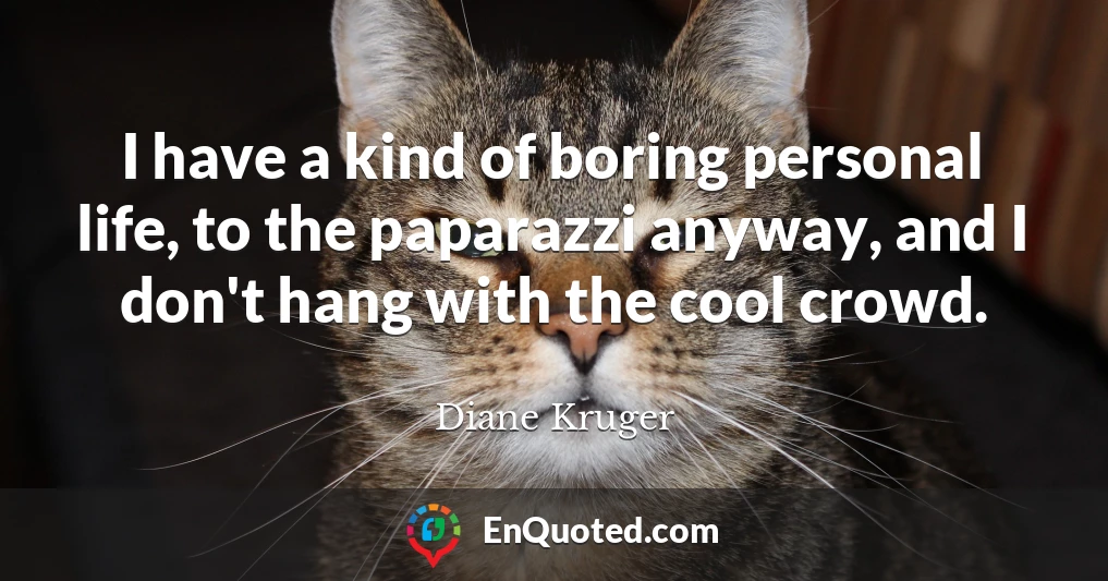 I have a kind of boring personal life, to the paparazzi anyway, and I don't hang with the cool crowd.