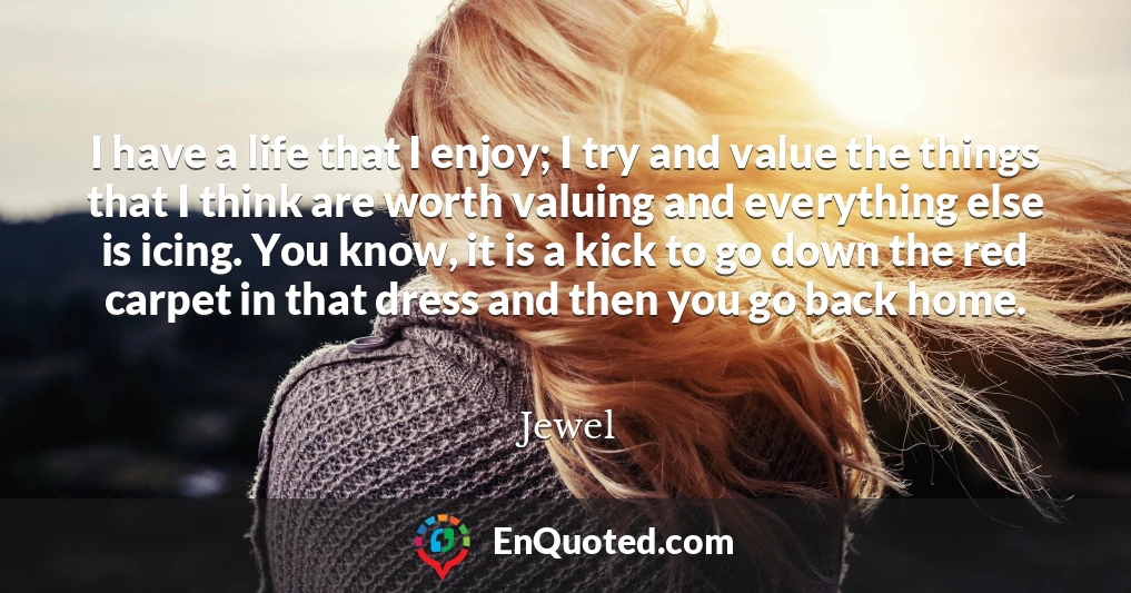 I have a life that I enjoy; I try and value the things that I think are worth valuing and everything else is icing. You know, it is a kick to go down the red carpet in that dress and then you go back home.