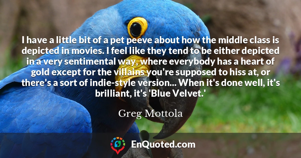 I have a little bit of a pet peeve about how the middle class is depicted in movies. I feel like they tend to be either depicted in a very sentimental way, where everybody has a heart of gold except for the villains you're supposed to hiss at, or there's a sort of indie-style version... When it's done well, it's brilliant, it's 'Blue Velvet.'