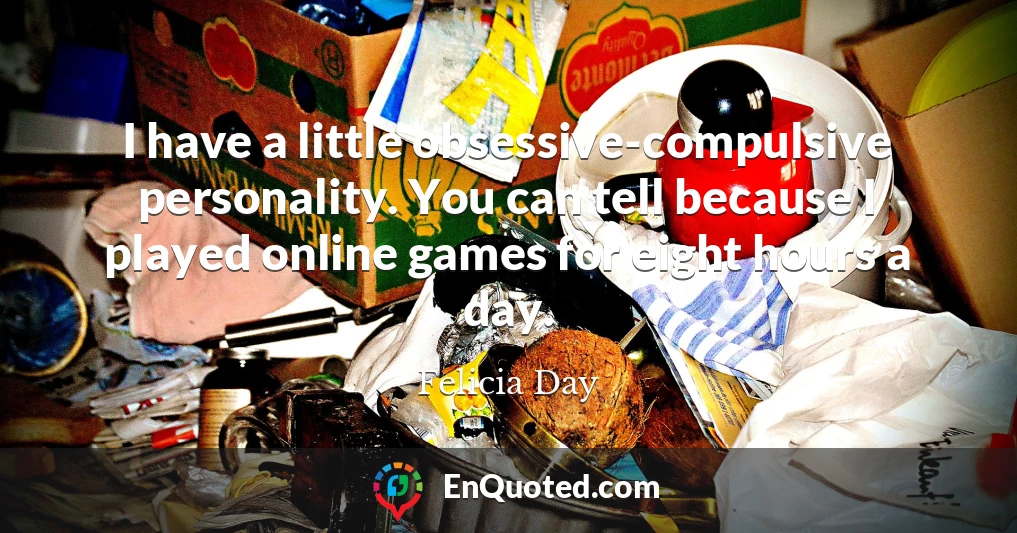 I have a little obsessive-compulsive personality. You can tell because I played online games for eight hours a day.