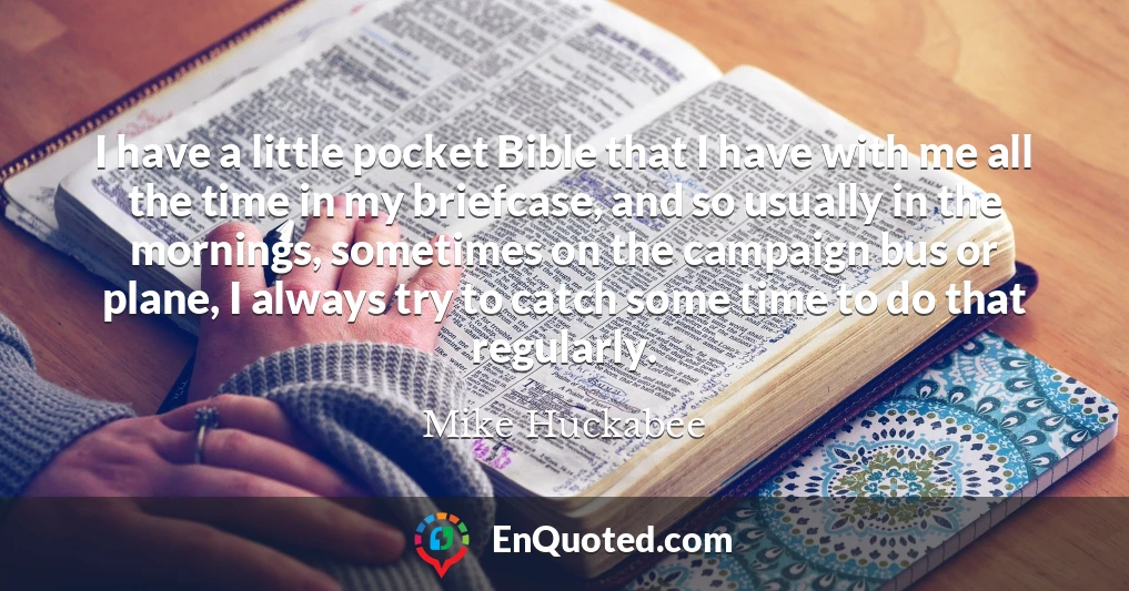 I have a little pocket Bible that I have with me all the time in my briefcase, and so usually in the mornings, sometimes on the campaign bus or plane, I always try to catch some time to do that regularly.