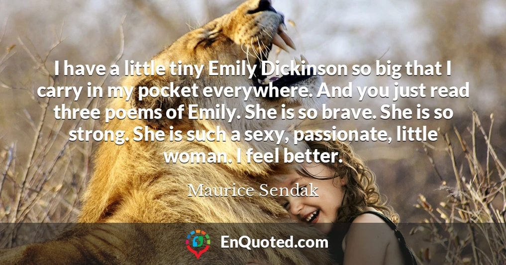 I have a little tiny Emily Dickinson so big that I carry in my pocket everywhere. And you just read three poems of Emily. She is so brave. She is so strong. She is such a sexy, passionate, little woman. I feel better.