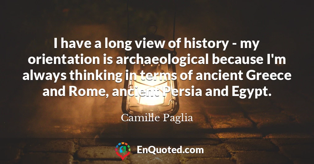 I have a long view of history - my orientation is archaeological because I'm always thinking in terms of ancient Greece and Rome, ancient Persia and Egypt.