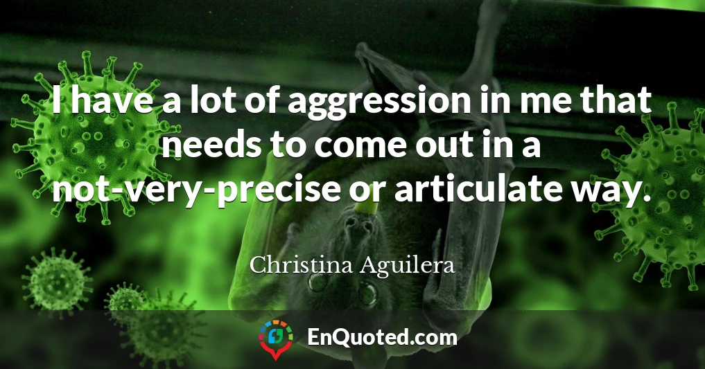 I have a lot of aggression in me that needs to come out in a not-very-precise or articulate way.