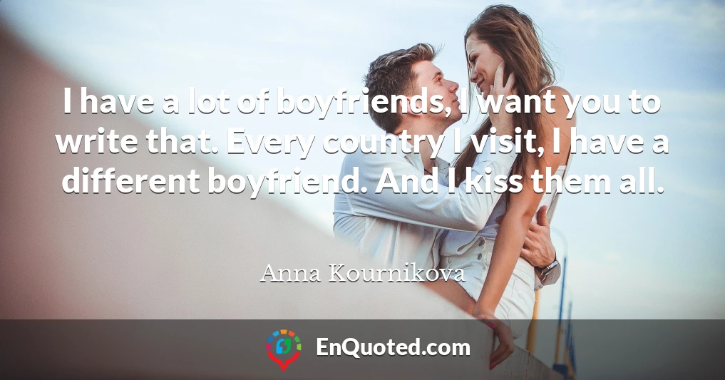 I have a lot of boyfriends, I want you to write that. Every country I visit, I have a different boyfriend. And I kiss them all.