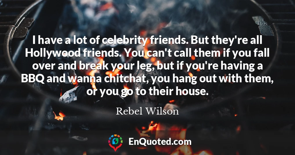 I have a lot of celebrity friends. But they're all Hollywood friends. You can't call them if you fall over and break your leg, but if you're having a BBQ and wanna chitchat, you hang out with them, or you go to their house.