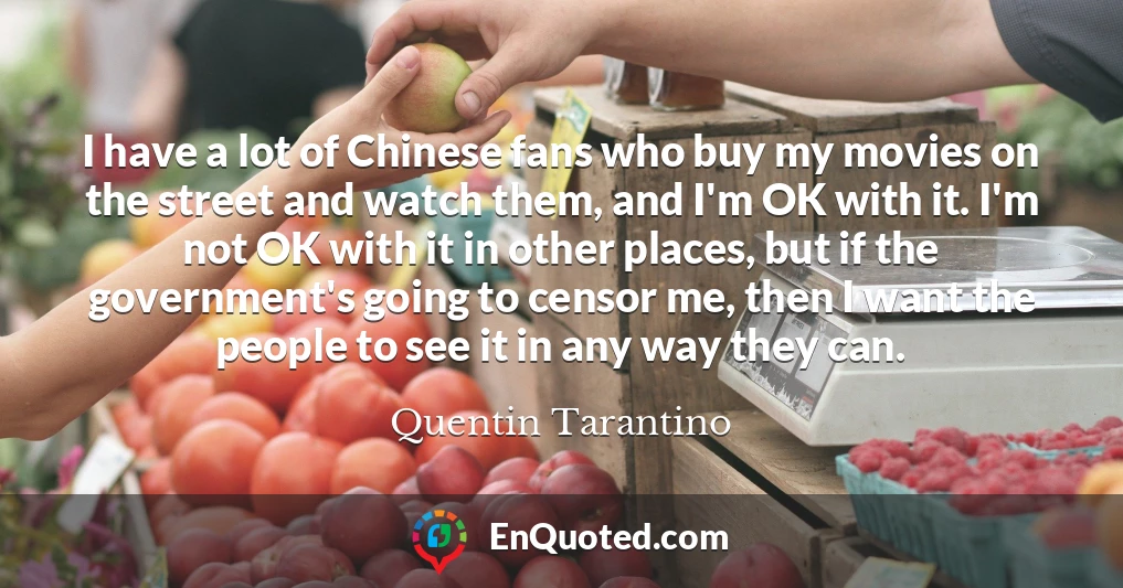 I have a lot of Chinese fans who buy my movies on the street and watch them, and I'm OK with it. I'm not OK with it in other places, but if the government's going to censor me, then I want the people to see it in any way they can.