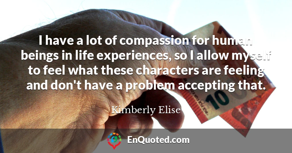 I have a lot of compassion for human beings in life experiences, so I allow myself to feel what these characters are feeling and don't have a problem accepting that.