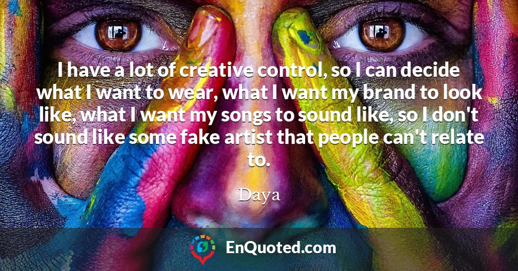I have a lot of creative control, so I can decide what I want to wear, what I want my brand to look like, what I want my songs to sound like, so I don't sound like some fake artist that people can't relate to.