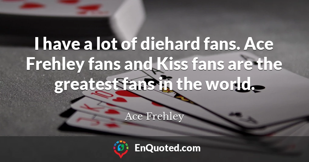I have a lot of diehard fans. Ace Frehley fans and Kiss fans are the greatest fans in the world.