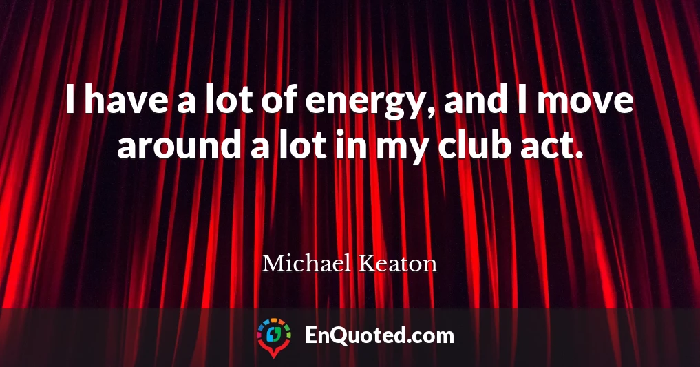 I have a lot of energy, and I move around a lot in my club act.