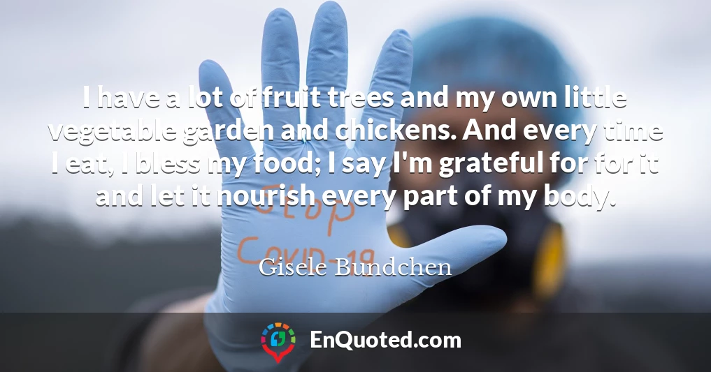 I have a lot of fruit trees and my own little vegetable garden and chickens. And every time I eat, I bless my food; I say I'm grateful for for it and let it nourish every part of my body.