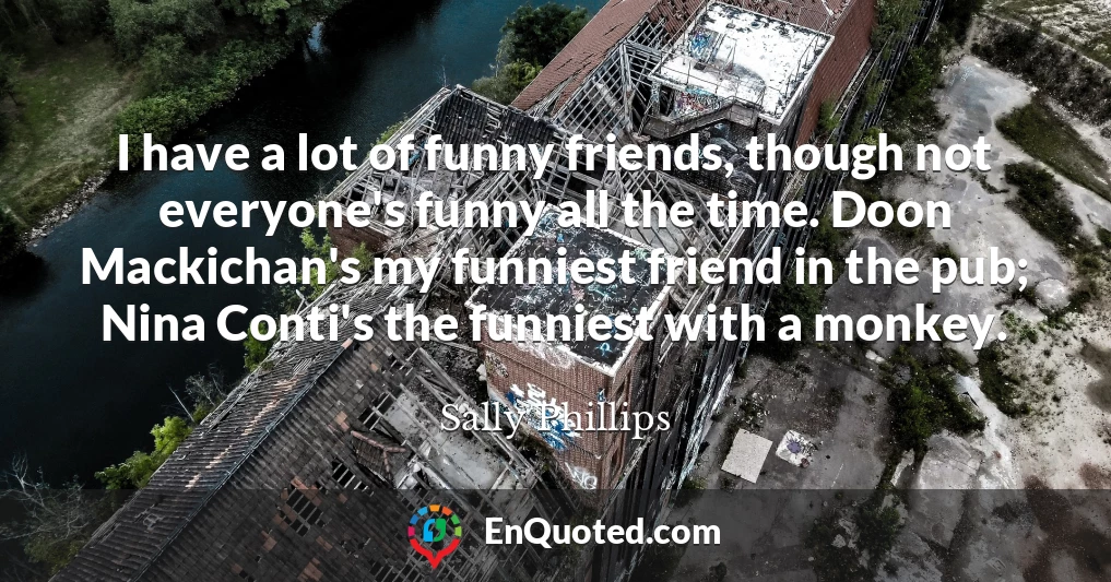 I have a lot of funny friends, though not everyone's funny all the time. Doon Mackichan's my funniest friend in the pub; Nina Conti's the funniest with a monkey.