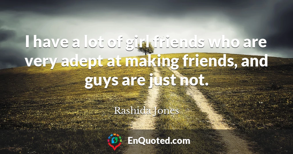 I have a lot of girl friends who are very adept at making friends, and guys are just not.