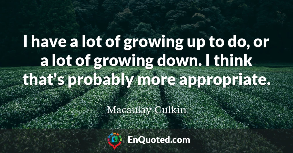 I have a lot of growing up to do, or a lot of growing down. I think that's probably more appropriate.