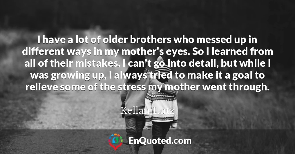 I have a lot of older brothers who messed up in different ways in my mother's eyes. So I learned from all of their mistakes. I can't go into detail, but while I was growing up, I always tried to make it a goal to relieve some of the stress my mother went through.