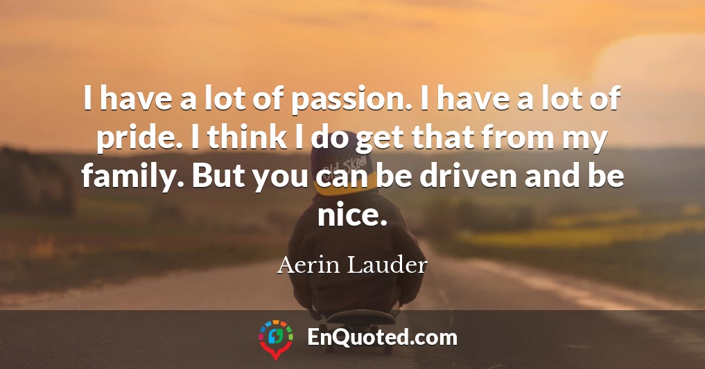 I have a lot of passion. I have a lot of pride. I think I do get that from my family. But you can be driven and be nice.