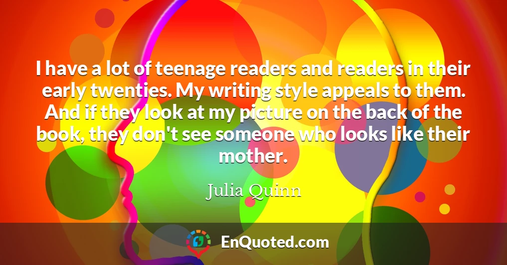 I have a lot of teenage readers and readers in their early twenties. My writing style appeals to them. And if they look at my picture on the back of the book, they don't see someone who looks like their mother.