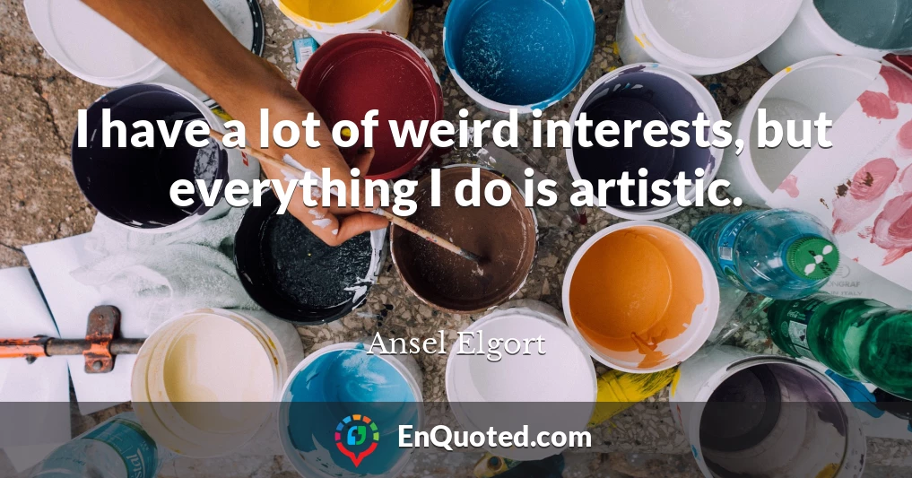 I have a lot of weird interests, but everything I do is artistic.